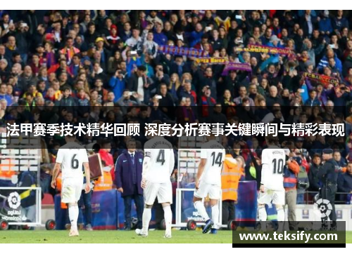 法甲赛季技术精华回顾 深度分析赛事关键瞬间与精彩表现